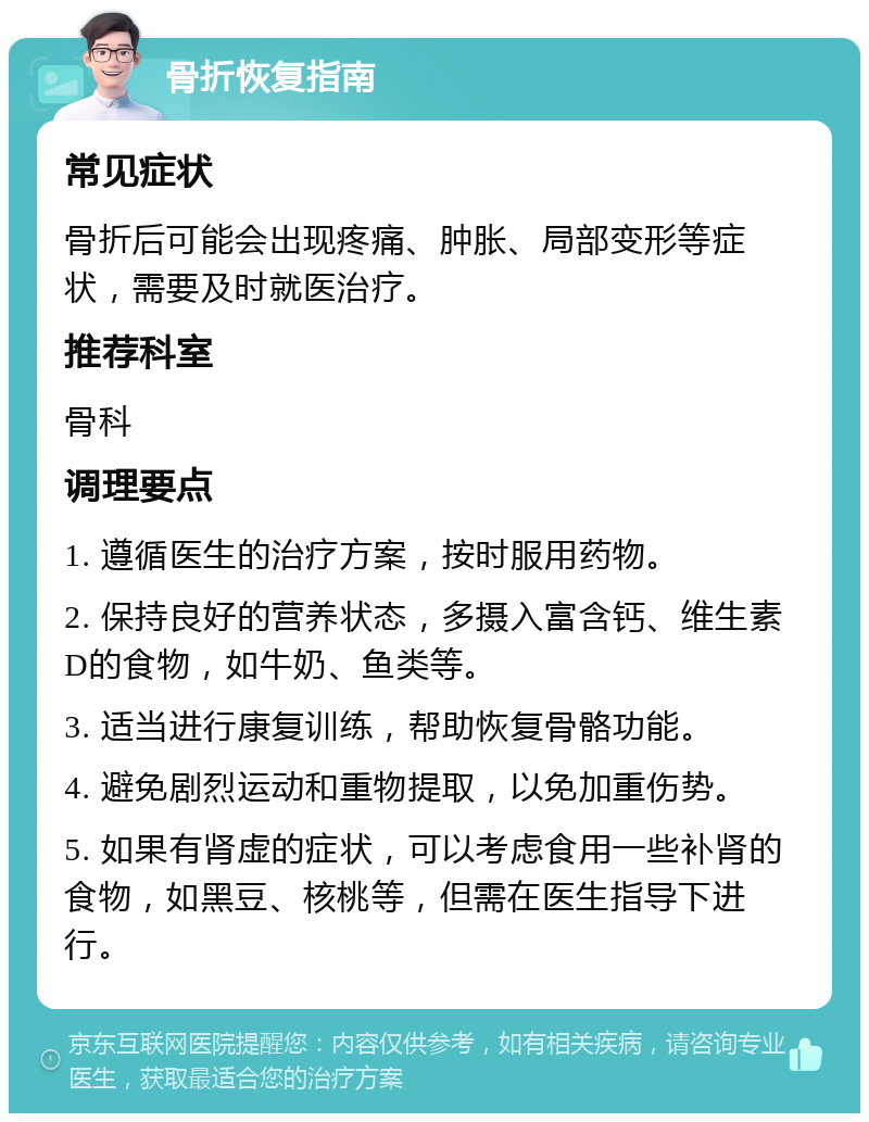 骨折恢复指南 常见症状 骨折后可能会出现疼痛、肿胀、局部变形等症状，需要及时就医治疗。 推荐科室 骨科 调理要点 1. 遵循医生的治疗方案，按时服用药物。 2. 保持良好的营养状态，多摄入富含钙、维生素D的食物，如牛奶、鱼类等。 3. 适当进行康复训练，帮助恢复骨骼功能。 4. 避免剧烈运动和重物提取，以免加重伤势。 5. 如果有肾虚的症状，可以考虑食用一些补肾的食物，如黑豆、核桃等，但需在医生指导下进行。