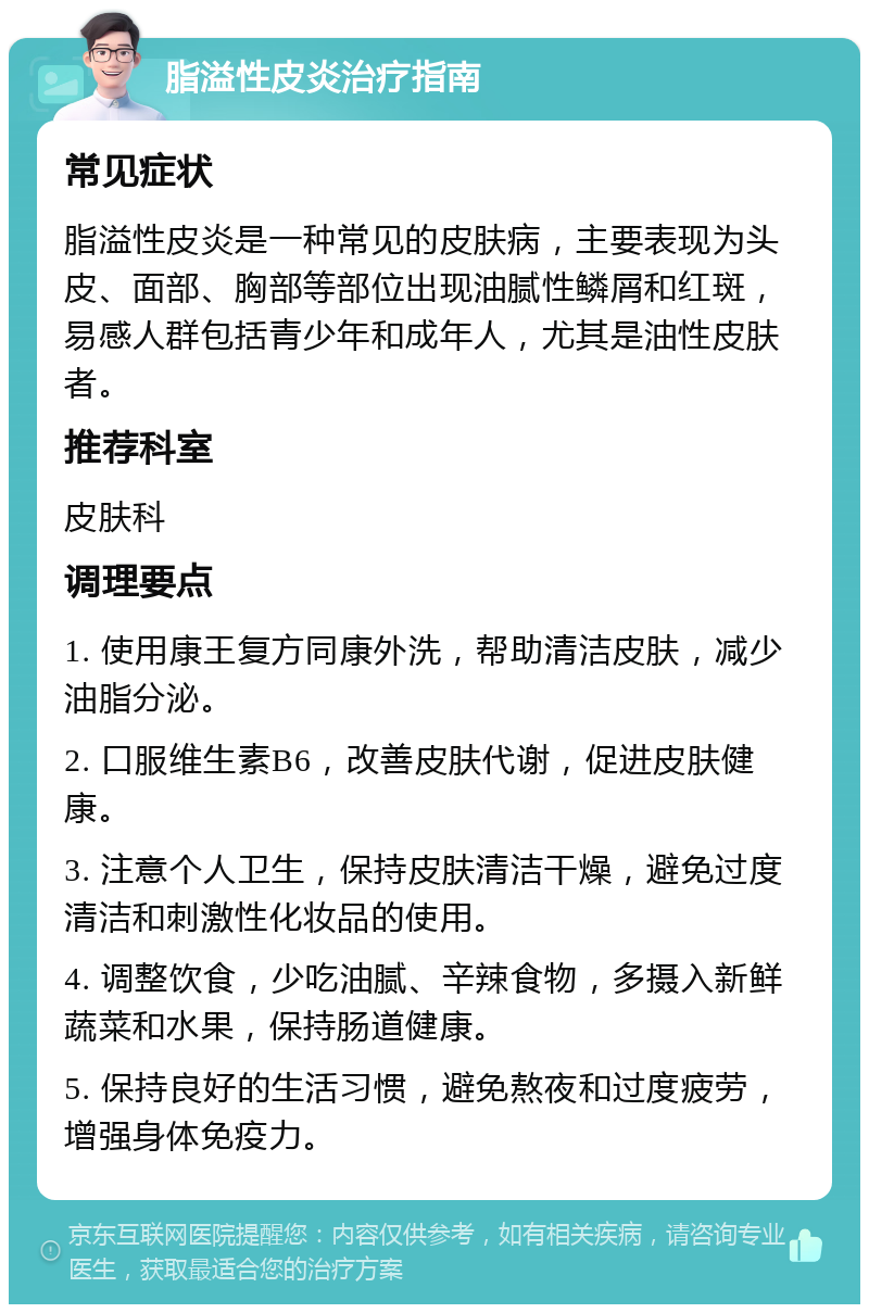 脂溢性皮炎治疗指南 常见症状 脂溢性皮炎是一种常见的皮肤病，主要表现为头皮、面部、胸部等部位出现油腻性鳞屑和红斑，易感人群包括青少年和成年人，尤其是油性皮肤者。 推荐科室 皮肤科 调理要点 1. 使用康王复方同康外洗，帮助清洁皮肤，减少油脂分泌。 2. 口服维生素B6，改善皮肤代谢，促进皮肤健康。 3. 注意个人卫生，保持皮肤清洁干燥，避免过度清洁和刺激性化妆品的使用。 4. 调整饮食，少吃油腻、辛辣食物，多摄入新鲜蔬菜和水果，保持肠道健康。 5. 保持良好的生活习惯，避免熬夜和过度疲劳，增强身体免疫力。