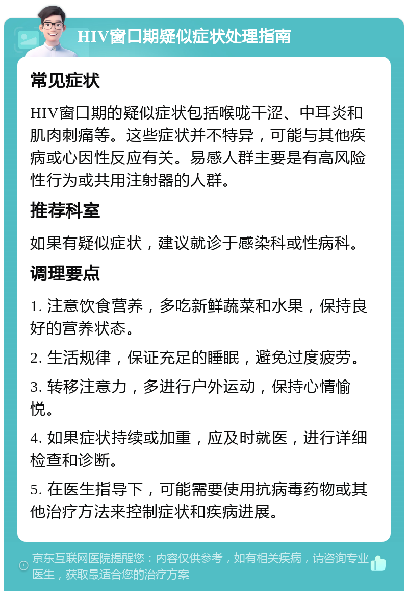 HIV窗口期疑似症状处理指南 常见症状 HIV窗口期的疑似症状包括喉咙干涩、中耳炎和肌肉刺痛等。这些症状并不特异，可能与其他疾病或心因性反应有关。易感人群主要是有高风险性行为或共用注射器的人群。 推荐科室 如果有疑似症状，建议就诊于感染科或性病科。 调理要点 1. 注意饮食营养，多吃新鲜蔬菜和水果，保持良好的营养状态。 2. 生活规律，保证充足的睡眠，避免过度疲劳。 3. 转移注意力，多进行户外运动，保持心情愉悦。 4. 如果症状持续或加重，应及时就医，进行详细检查和诊断。 5. 在医生指导下，可能需要使用抗病毒药物或其他治疗方法来控制症状和疾病进展。