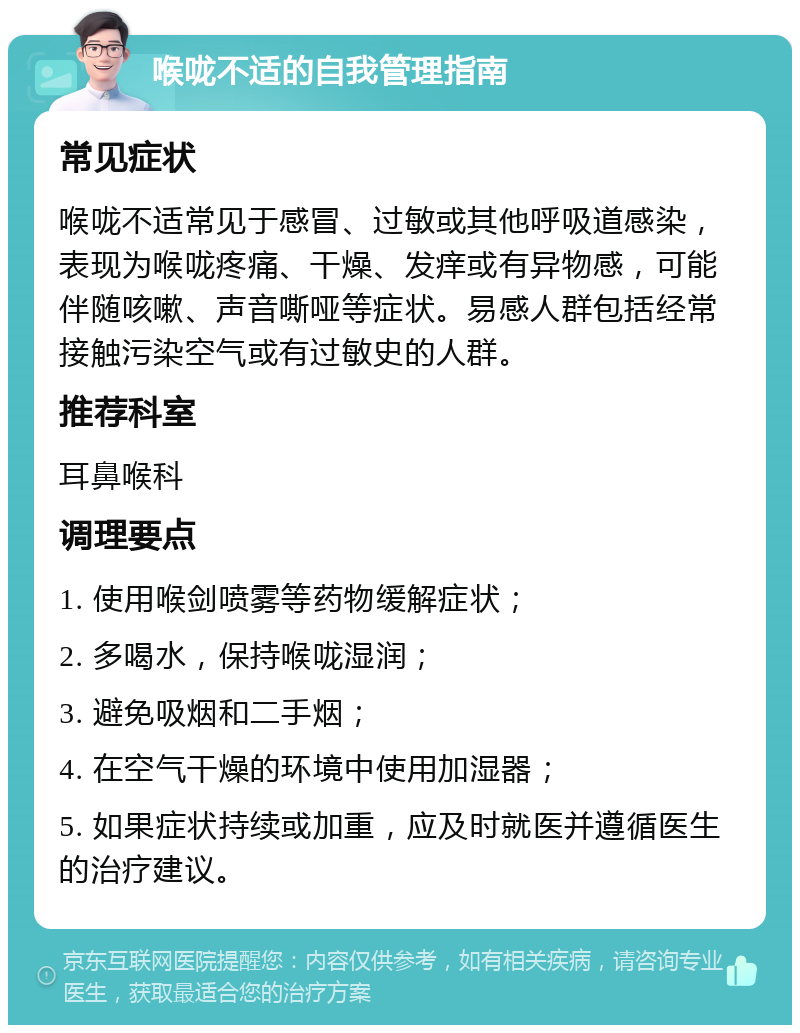 喉咙不适的自我管理指南 常见症状 喉咙不适常见于感冒、过敏或其他呼吸道感染，表现为喉咙疼痛、干燥、发痒或有异物感，可能伴随咳嗽、声音嘶哑等症状。易感人群包括经常接触污染空气或有过敏史的人群。 推荐科室 耳鼻喉科 调理要点 1. 使用喉剑喷雾等药物缓解症状； 2. 多喝水，保持喉咙湿润； 3. 避免吸烟和二手烟； 4. 在空气干燥的环境中使用加湿器； 5. 如果症状持续或加重，应及时就医并遵循医生的治疗建议。