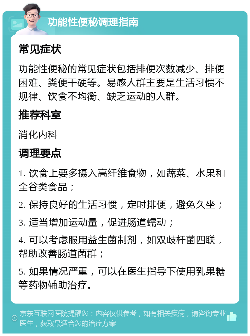 功能性便秘调理指南 常见症状 功能性便秘的常见症状包括排便次数减少、排便困难、粪便干硬等。易感人群主要是生活习惯不规律、饮食不均衡、缺乏运动的人群。 推荐科室 消化内科 调理要点 1. 饮食上要多摄入高纤维食物，如蔬菜、水果和全谷类食品； 2. 保持良好的生活习惯，定时排便，避免久坐； 3. 适当增加运动量，促进肠道蠕动； 4. 可以考虑服用益生菌制剂，如双歧杆菌四联，帮助改善肠道菌群； 5. 如果情况严重，可以在医生指导下使用乳果糖等药物辅助治疗。