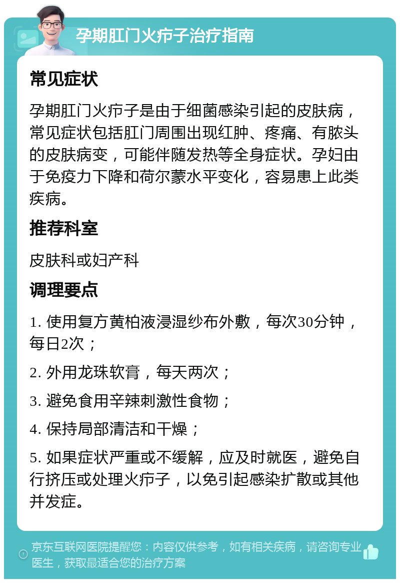 孕期肛门火疖子治疗指南 常见症状 孕期肛门火疖子是由于细菌感染引起的皮肤病，常见症状包括肛门周围出现红肿、疼痛、有脓头的皮肤病变，可能伴随发热等全身症状。孕妇由于免疫力下降和荷尔蒙水平变化，容易患上此类疾病。 推荐科室 皮肤科或妇产科 调理要点 1. 使用复方黄柏液浸湿纱布外敷，每次30分钟，每日2次； 2. 外用龙珠软膏，每天两次； 3. 避免食用辛辣刺激性食物； 4. 保持局部清洁和干燥； 5. 如果症状严重或不缓解，应及时就医，避免自行挤压或处理火疖子，以免引起感染扩散或其他并发症。