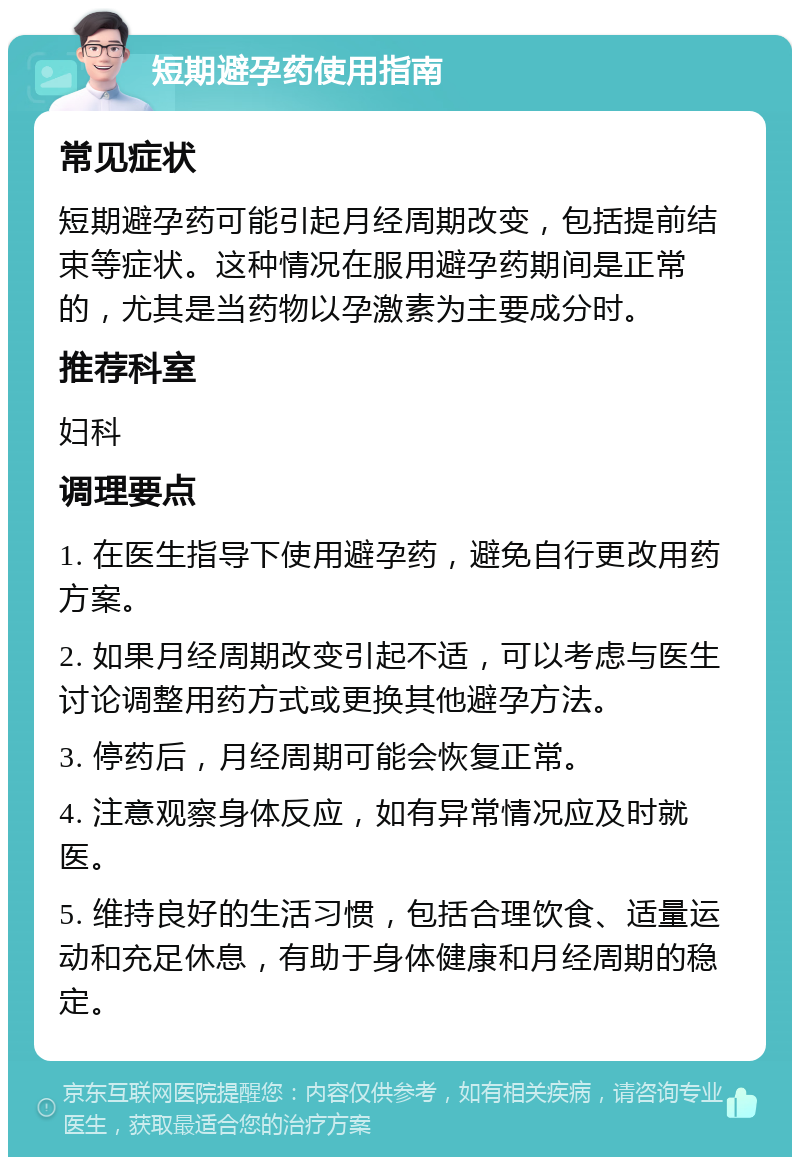 短期避孕药使用指南 常见症状 短期避孕药可能引起月经周期改变，包括提前结束等症状。这种情况在服用避孕药期间是正常的，尤其是当药物以孕激素为主要成分时。 推荐科室 妇科 调理要点 1. 在医生指导下使用避孕药，避免自行更改用药方案。 2. 如果月经周期改变引起不适，可以考虑与医生讨论调整用药方式或更换其他避孕方法。 3. 停药后，月经周期可能会恢复正常。 4. 注意观察身体反应，如有异常情况应及时就医。 5. 维持良好的生活习惯，包括合理饮食、适量运动和充足休息，有助于身体健康和月经周期的稳定。