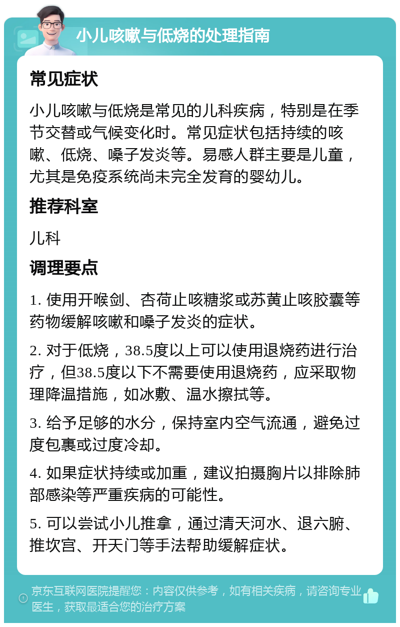 小儿咳嗽与低烧的处理指南 常见症状 小儿咳嗽与低烧是常见的儿科疾病，特别是在季节交替或气候变化时。常见症状包括持续的咳嗽、低烧、嗓子发炎等。易感人群主要是儿童，尤其是免疫系统尚未完全发育的婴幼儿。 推荐科室 儿科 调理要点 1. 使用开喉剑、杏荷止咳糖浆或苏黄止咳胶囊等药物缓解咳嗽和嗓子发炎的症状。 2. 对于低烧，38.5度以上可以使用退烧药进行治疗，但38.5度以下不需要使用退烧药，应采取物理降温措施，如冰敷、温水擦拭等。 3. 给予足够的水分，保持室内空气流通，避免过度包裹或过度冷却。 4. 如果症状持续或加重，建议拍摄胸片以排除肺部感染等严重疾病的可能性。 5. 可以尝试小儿推拿，通过清天河水、退六腑、推坎宫、开天门等手法帮助缓解症状。