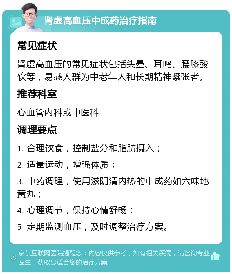 肾虚高血压中成药治疗指南 常见症状 肾虚高血压的常见症状包括头晕、耳鸣、腰膝酸软等，易感人群为中老年人和长期精神紧张者。 推荐科室 心血管内科或中医科 调理要点 1. 合理饮食，控制盐分和脂肪摄入； 2. 适量运动，增强体质； 3. 中药调理，使用滋阴清内热的中成药如六味地黄丸； 4. 心理调节，保持心情舒畅； 5. 定期监测血压，及时调整治疗方案。