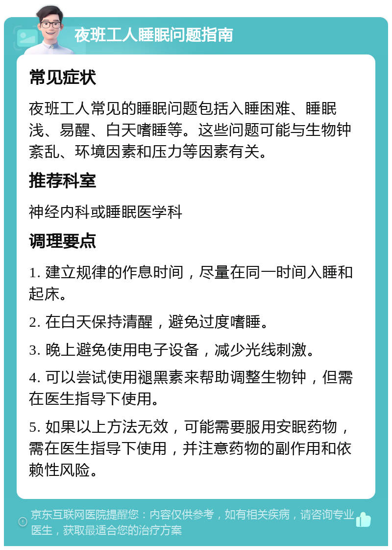 夜班工人睡眠问题指南 常见症状 夜班工人常见的睡眠问题包括入睡困难、睡眠浅、易醒、白天嗜睡等。这些问题可能与生物钟紊乱、环境因素和压力等因素有关。 推荐科室 神经内科或睡眠医学科 调理要点 1. 建立规律的作息时间，尽量在同一时间入睡和起床。 2. 在白天保持清醒，避免过度嗜睡。 3. 晚上避免使用电子设备，减少光线刺激。 4. 可以尝试使用褪黑素来帮助调整生物钟，但需在医生指导下使用。 5. 如果以上方法无效，可能需要服用安眠药物，需在医生指导下使用，并注意药物的副作用和依赖性风险。