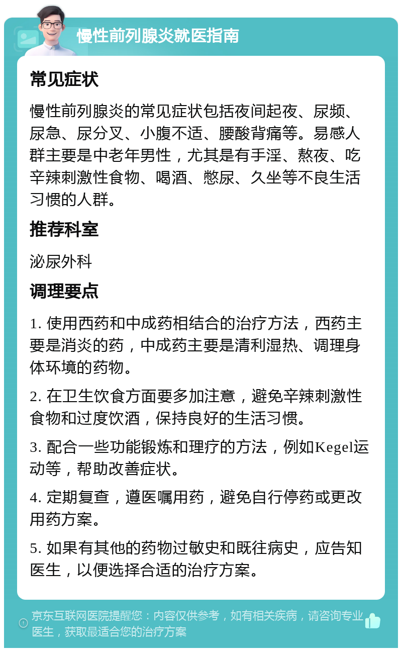 慢性前列腺炎就医指南 常见症状 慢性前列腺炎的常见症状包括夜间起夜、尿频、尿急、尿分叉、小腹不适、腰酸背痛等。易感人群主要是中老年男性，尤其是有手淫、熬夜、吃辛辣刺激性食物、喝酒、憋尿、久坐等不良生活习惯的人群。 推荐科室 泌尿外科 调理要点 1. 使用西药和中成药相结合的治疗方法，西药主要是消炎的药，中成药主要是清利湿热、调理身体环境的药物。 2. 在卫生饮食方面要多加注意，避免辛辣刺激性食物和过度饮酒，保持良好的生活习惯。 3. 配合一些功能锻炼和理疗的方法，例如Kegel运动等，帮助改善症状。 4. 定期复查，遵医嘱用药，避免自行停药或更改用药方案。 5. 如果有其他的药物过敏史和既往病史，应告知医生，以便选择合适的治疗方案。