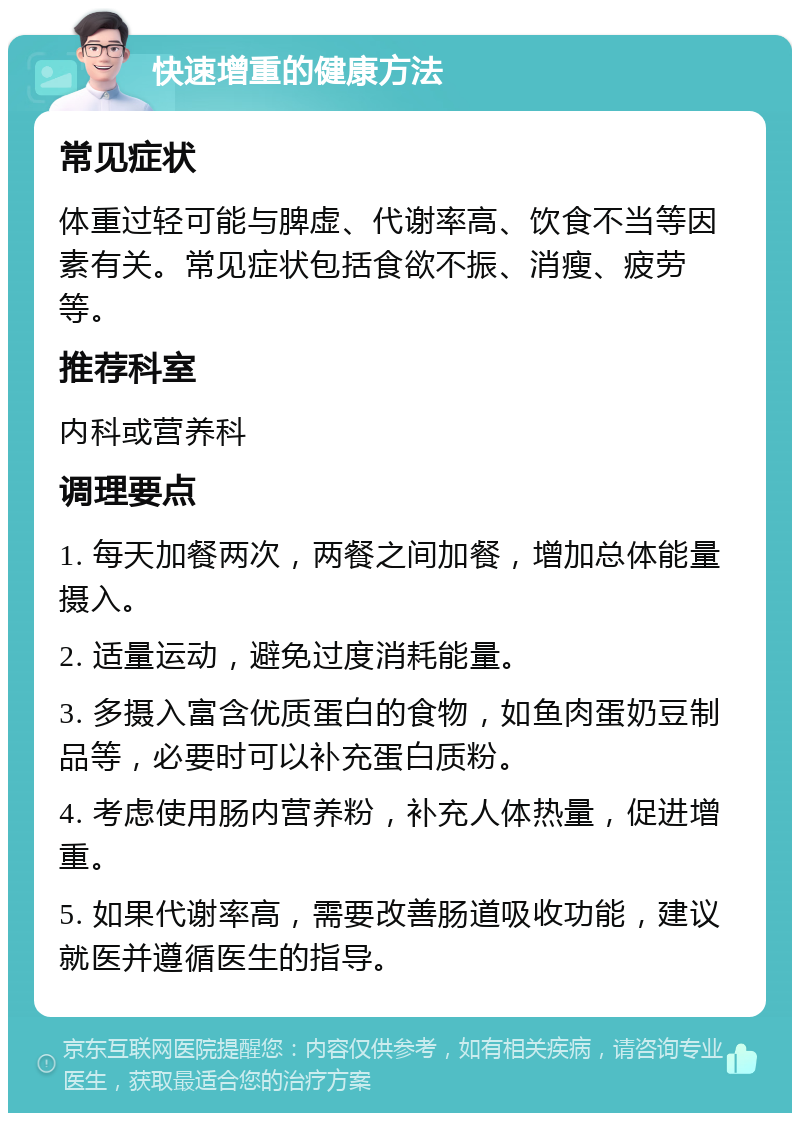 快速增重的健康方法 常见症状 体重过轻可能与脾虚、代谢率高、饮食不当等因素有关。常见症状包括食欲不振、消瘦、疲劳等。 推荐科室 内科或营养科 调理要点 1. 每天加餐两次，两餐之间加餐，增加总体能量摄入。 2. 适量运动，避免过度消耗能量。 3. 多摄入富含优质蛋白的食物，如鱼肉蛋奶豆制品等，必要时可以补充蛋白质粉。 4. 考虑使用肠内营养粉，补充人体热量，促进增重。 5. 如果代谢率高，需要改善肠道吸收功能，建议就医并遵循医生的指导。