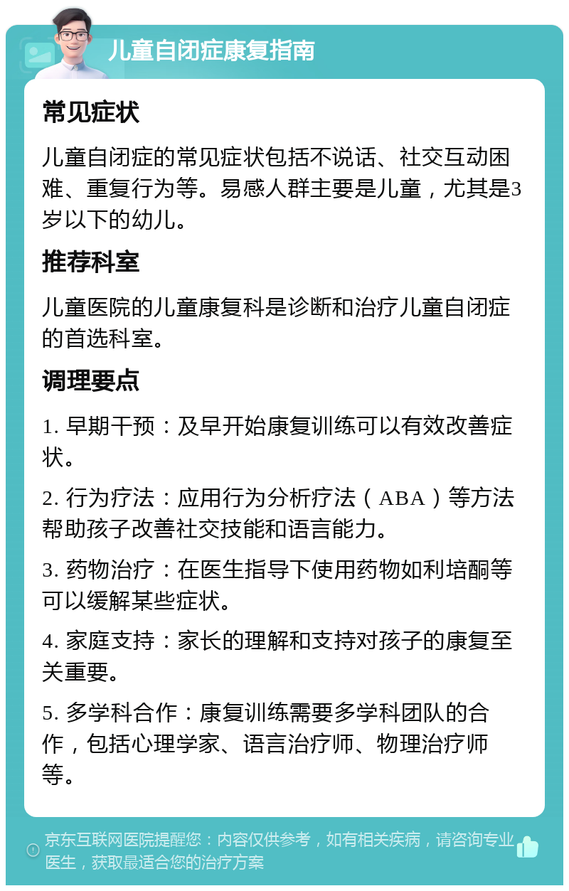 儿童自闭症康复指南 常见症状 儿童自闭症的常见症状包括不说话、社交互动困难、重复行为等。易感人群主要是儿童，尤其是3岁以下的幼儿。 推荐科室 儿童医院的儿童康复科是诊断和治疗儿童自闭症的首选科室。 调理要点 1. 早期干预：及早开始康复训练可以有效改善症状。 2. 行为疗法：应用行为分析疗法（ABA）等方法帮助孩子改善社交技能和语言能力。 3. 药物治疗：在医生指导下使用药物如利培酮等可以缓解某些症状。 4. 家庭支持：家长的理解和支持对孩子的康复至关重要。 5. 多学科合作：康复训练需要多学科团队的合作，包括心理学家、语言治疗师、物理治疗师等。