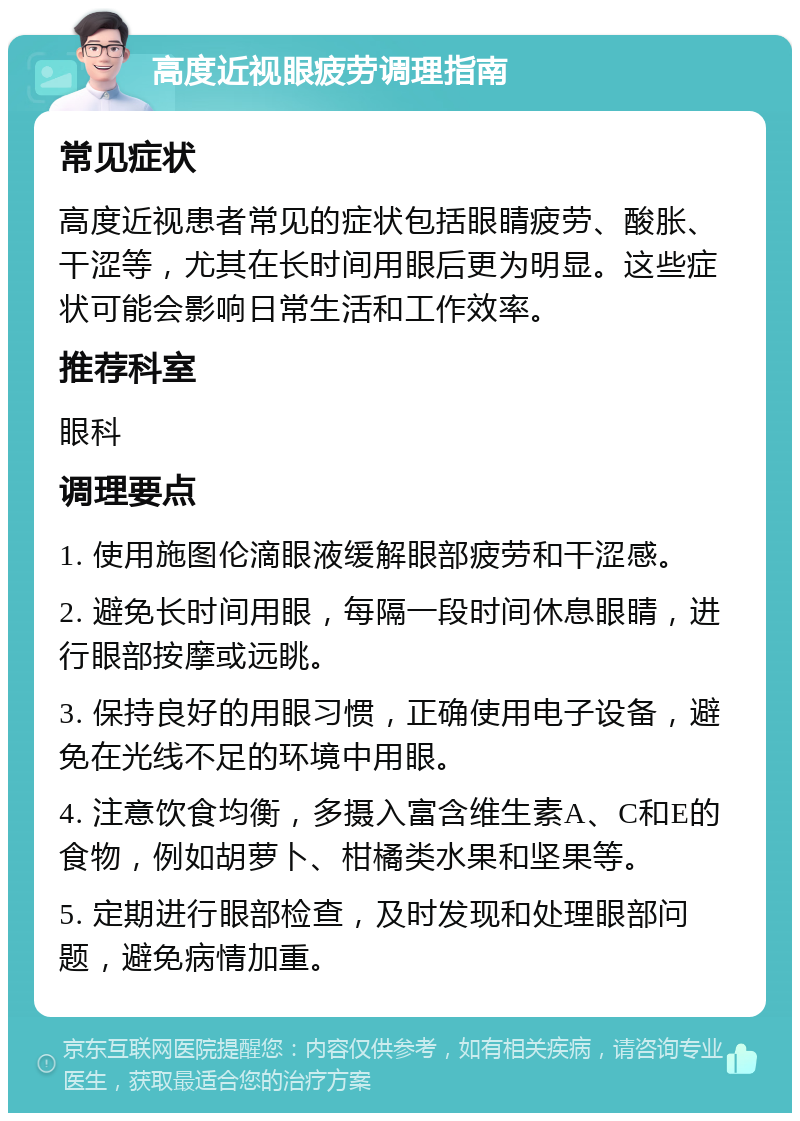 高度近视眼疲劳调理指南 常见症状 高度近视患者常见的症状包括眼睛疲劳、酸胀、干涩等，尤其在长时间用眼后更为明显。这些症状可能会影响日常生活和工作效率。 推荐科室 眼科 调理要点 1. 使用施图伦滴眼液缓解眼部疲劳和干涩感。 2. 避免长时间用眼，每隔一段时间休息眼睛，进行眼部按摩或远眺。 3. 保持良好的用眼习惯，正确使用电子设备，避免在光线不足的环境中用眼。 4. 注意饮食均衡，多摄入富含维生素A、C和E的食物，例如胡萝卜、柑橘类水果和坚果等。 5. 定期进行眼部检查，及时发现和处理眼部问题，避免病情加重。