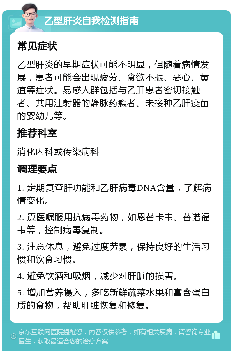 乙型肝炎自我检测指南 常见症状 乙型肝炎的早期症状可能不明显，但随着病情发展，患者可能会出现疲劳、食欲不振、恶心、黄疸等症状。易感人群包括与乙肝患者密切接触者、共用注射器的静脉药瘾者、未接种乙肝疫苗的婴幼儿等。 推荐科室 消化内科或传染病科 调理要点 1. 定期复查肝功能和乙肝病毒DNA含量，了解病情变化。 2. 遵医嘱服用抗病毒药物，如恩替卡韦、替诺福韦等，控制病毒复制。 3. 注意休息，避免过度劳累，保持良好的生活习惯和饮食习惯。 4. 避免饮酒和吸烟，减少对肝脏的损害。 5. 增加营养摄入，多吃新鲜蔬菜水果和富含蛋白质的食物，帮助肝脏恢复和修复。