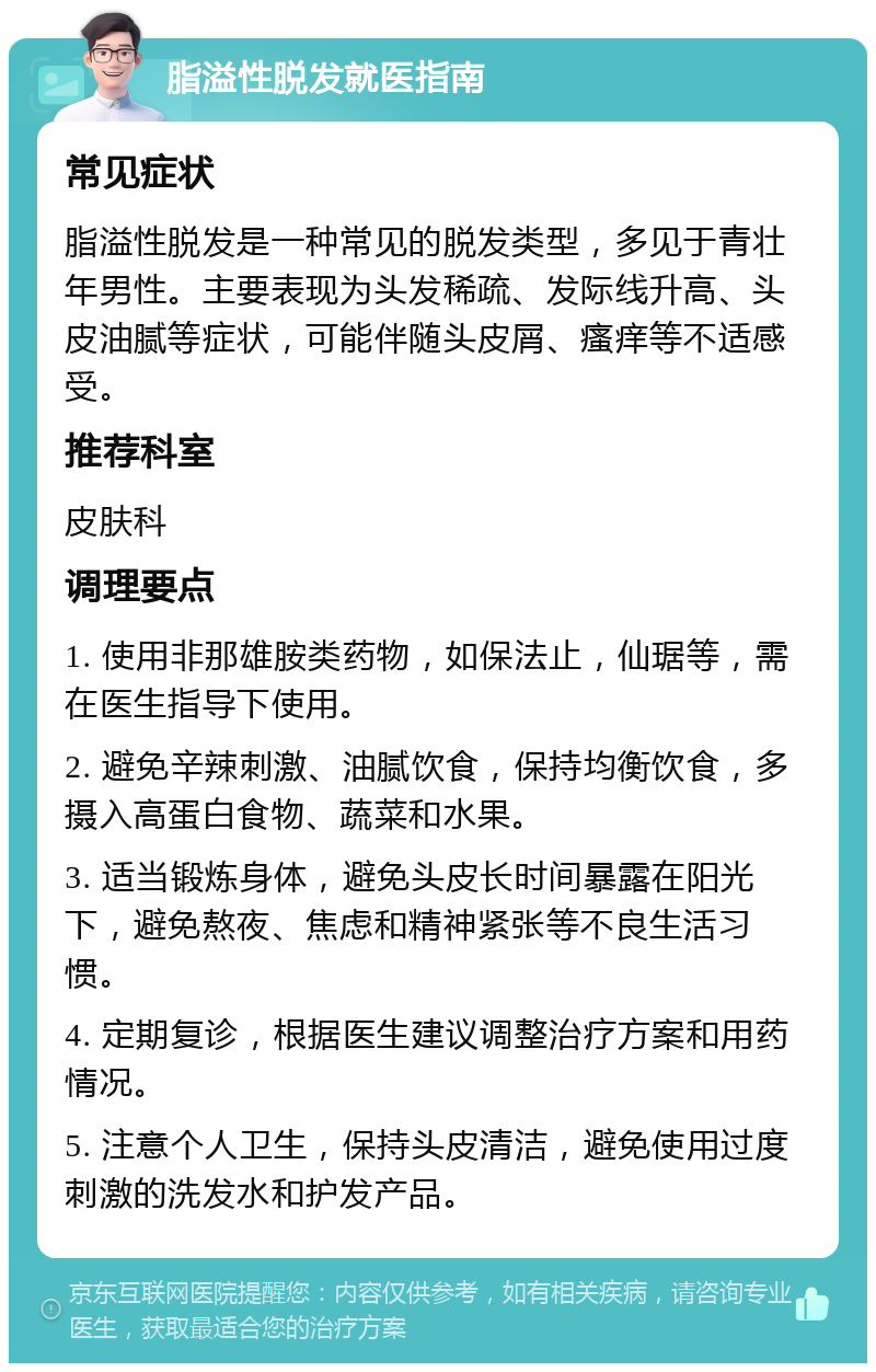 脂溢性脱发就医指南 常见症状 脂溢性脱发是一种常见的脱发类型，多见于青壮年男性。主要表现为头发稀疏、发际线升高、头皮油腻等症状，可能伴随头皮屑、瘙痒等不适感受。 推荐科室 皮肤科 调理要点 1. 使用非那雄胺类药物，如保法止，仙琚等，需在医生指导下使用。 2. 避免辛辣刺激、油腻饮食，保持均衡饮食，多摄入高蛋白食物、蔬菜和水果。 3. 适当锻炼身体，避免头皮长时间暴露在阳光下，避免熬夜、焦虑和精神紧张等不良生活习惯。 4. 定期复诊，根据医生建议调整治疗方案和用药情况。 5. 注意个人卫生，保持头皮清洁，避免使用过度刺激的洗发水和护发产品。