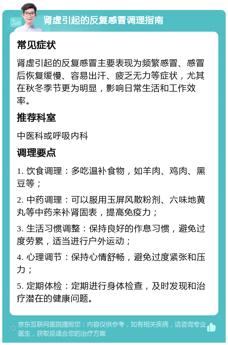 肾虚引起的反复感冒调理指南 常见症状 肾虚引起的反复感冒主要表现为频繁感冒、感冒后恢复缓慢、容易出汗、疲乏无力等症状，尤其在秋冬季节更为明显，影响日常生活和工作效率。 推荐科室 中医科或呼吸内科 调理要点 1. 饮食调理：多吃温补食物，如羊肉、鸡肉、黑豆等； 2. 中药调理：可以服用玉屏风散粉剂、六味地黄丸等中药来补肾固表，提高免疫力； 3. 生活习惯调整：保持良好的作息习惯，避免过度劳累，适当进行户外运动； 4. 心理调节：保持心情舒畅，避免过度紧张和压力； 5. 定期体检：定期进行身体检查，及时发现和治疗潜在的健康问题。