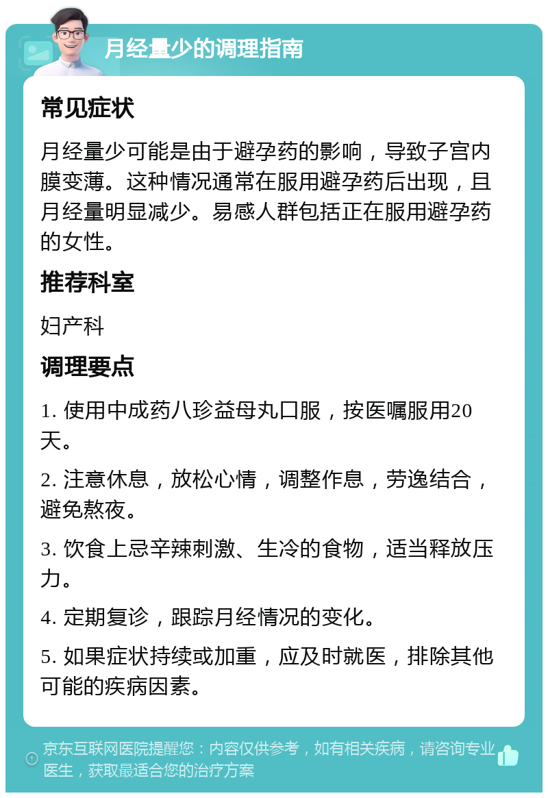 月经量少的调理指南 常见症状 月经量少可能是由于避孕药的影响，导致子宫内膜变薄。这种情况通常在服用避孕药后出现，且月经量明显减少。易感人群包括正在服用避孕药的女性。 推荐科室 妇产科 调理要点 1. 使用中成药八珍益母丸口服，按医嘱服用20天。 2. 注意休息，放松心情，调整作息，劳逸结合，避免熬夜。 3. 饮食上忌辛辣刺激、生冷的食物，适当释放压力。 4. 定期复诊，跟踪月经情况的变化。 5. 如果症状持续或加重，应及时就医，排除其他可能的疾病因素。