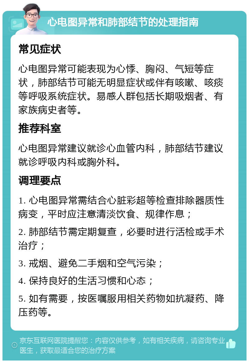 心电图异常和肺部结节的处理指南 常见症状 心电图异常可能表现为心悸、胸闷、气短等症状，肺部结节可能无明显症状或伴有咳嗽、咳痰等呼吸系统症状。易感人群包括长期吸烟者、有家族病史者等。 推荐科室 心电图异常建议就诊心血管内科，肺部结节建议就诊呼吸内科或胸外科。 调理要点 1. 心电图异常需结合心脏彩超等检查排除器质性病变，平时应注意清淡饮食、规律作息； 2. 肺部结节需定期复查，必要时进行活检或手术治疗； 3. 戒烟、避免二手烟和空气污染； 4. 保持良好的生活习惯和心态； 5. 如有需要，按医嘱服用相关药物如抗凝药、降压药等。