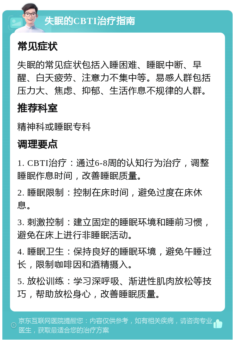 失眠的CBTI治疗指南 常见症状 失眠的常见症状包括入睡困难、睡眠中断、早醒、白天疲劳、注意力不集中等。易感人群包括压力大、焦虑、抑郁、生活作息不规律的人群。 推荐科室 精神科或睡眠专科 调理要点 1. CBTI治疗：通过6-8周的认知行为治疗，调整睡眠作息时间，改善睡眠质量。 2. 睡眠限制：控制在床时间，避免过度在床休息。 3. 刺激控制：建立固定的睡眠环境和睡前习惯，避免在床上进行非睡眠活动。 4. 睡眠卫生：保持良好的睡眠环境，避免午睡过长，限制咖啡因和酒精摄入。 5. 放松训练：学习深呼吸、渐进性肌肉放松等技巧，帮助放松身心，改善睡眠质量。