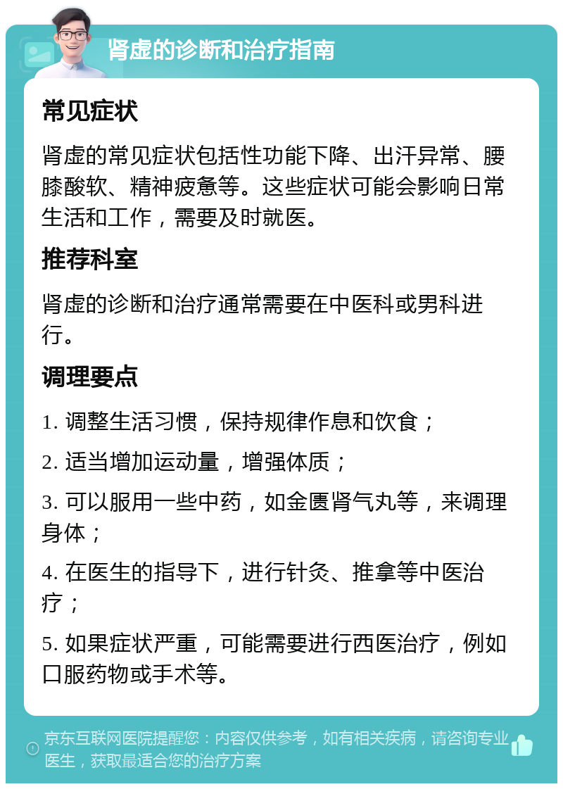 肾虚的诊断和治疗指南 常见症状 肾虚的常见症状包括性功能下降、出汗异常、腰膝酸软、精神疲惫等。这些症状可能会影响日常生活和工作，需要及时就医。 推荐科室 肾虚的诊断和治疗通常需要在中医科或男科进行。 调理要点 1. 调整生活习惯，保持规律作息和饮食； 2. 适当增加运动量，增强体质； 3. 可以服用一些中药，如金匮肾气丸等，来调理身体； 4. 在医生的指导下，进行针灸、推拿等中医治疗； 5. 如果症状严重，可能需要进行西医治疗，例如口服药物或手术等。