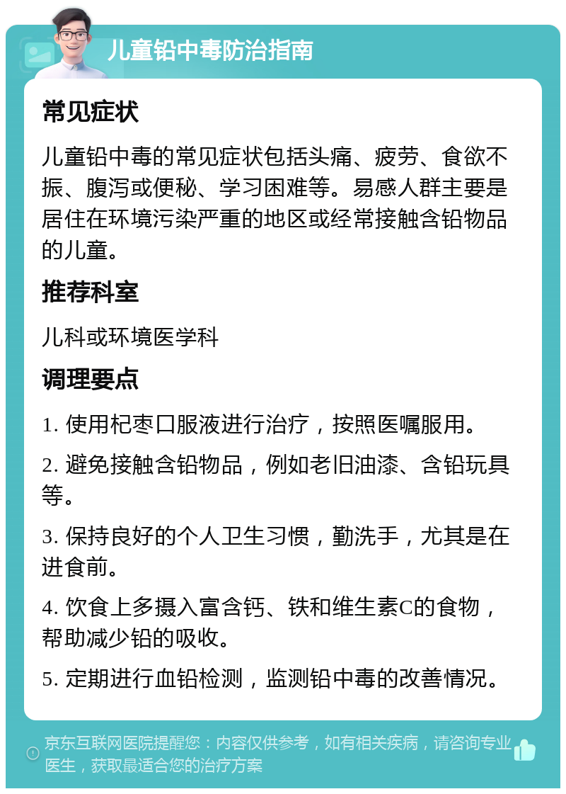 儿童铅中毒防治指南 常见症状 儿童铅中毒的常见症状包括头痛、疲劳、食欲不振、腹泻或便秘、学习困难等。易感人群主要是居住在环境污染严重的地区或经常接触含铅物品的儿童。 推荐科室 儿科或环境医学科 调理要点 1. 使用杞枣口服液进行治疗，按照医嘱服用。 2. 避免接触含铅物品，例如老旧油漆、含铅玩具等。 3. 保持良好的个人卫生习惯，勤洗手，尤其是在进食前。 4. 饮食上多摄入富含钙、铁和维生素C的食物，帮助减少铅的吸收。 5. 定期进行血铅检测，监测铅中毒的改善情况。