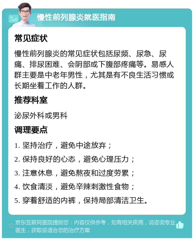 慢性前列腺炎就医指南 常见症状 慢性前列腺炎的常见症状包括尿频、尿急、尿痛、排尿困难、会阴部或下腹部疼痛等。易感人群主要是中老年男性，尤其是有不良生活习惯或长期坐着工作的人群。 推荐科室 泌尿外科或男科 调理要点 1. 坚持治疗，避免中途放弃； 2. 保持良好的心态，避免心理压力； 3. 注意休息，避免熬夜和过度劳累； 4. 饮食清淡，避免辛辣刺激性食物； 5. 穿着舒适的内裤，保持局部清洁卫生。