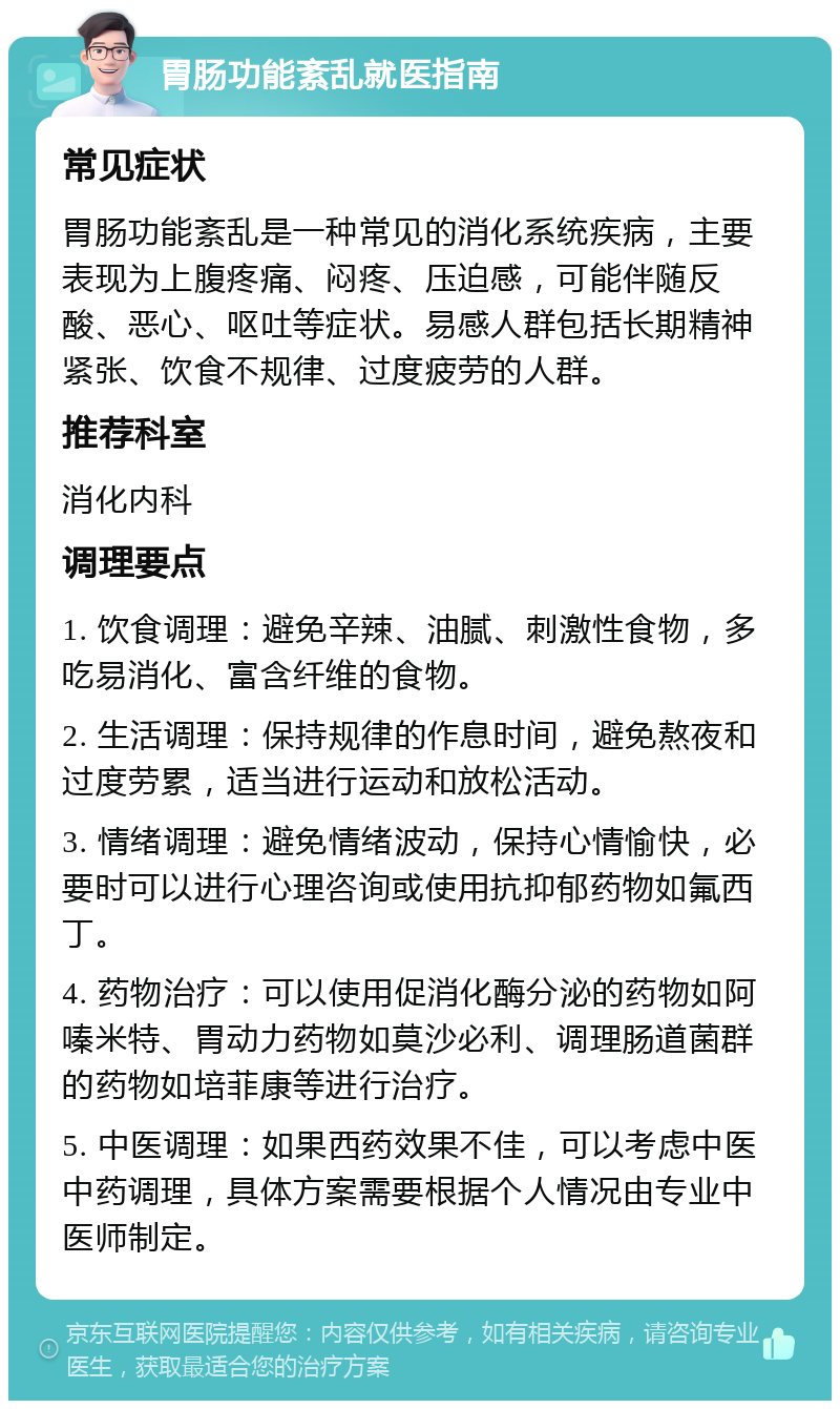 胃肠功能紊乱就医指南 常见症状 胃肠功能紊乱是一种常见的消化系统疾病，主要表现为上腹疼痛、闷疼、压迫感，可能伴随反酸、恶心、呕吐等症状。易感人群包括长期精神紧张、饮食不规律、过度疲劳的人群。 推荐科室 消化内科 调理要点 1. 饮食调理：避免辛辣、油腻、刺激性食物，多吃易消化、富含纤维的食物。 2. 生活调理：保持规律的作息时间，避免熬夜和过度劳累，适当进行运动和放松活动。 3. 情绪调理：避免情绪波动，保持心情愉快，必要时可以进行心理咨询或使用抗抑郁药物如氟西丁。 4. 药物治疗：可以使用促消化酶分泌的药物如阿嗪米特、胃动力药物如莫沙必利、调理肠道菌群的药物如培菲康等进行治疗。 5. 中医调理：如果西药效果不佳，可以考虑中医中药调理，具体方案需要根据个人情况由专业中医师制定。