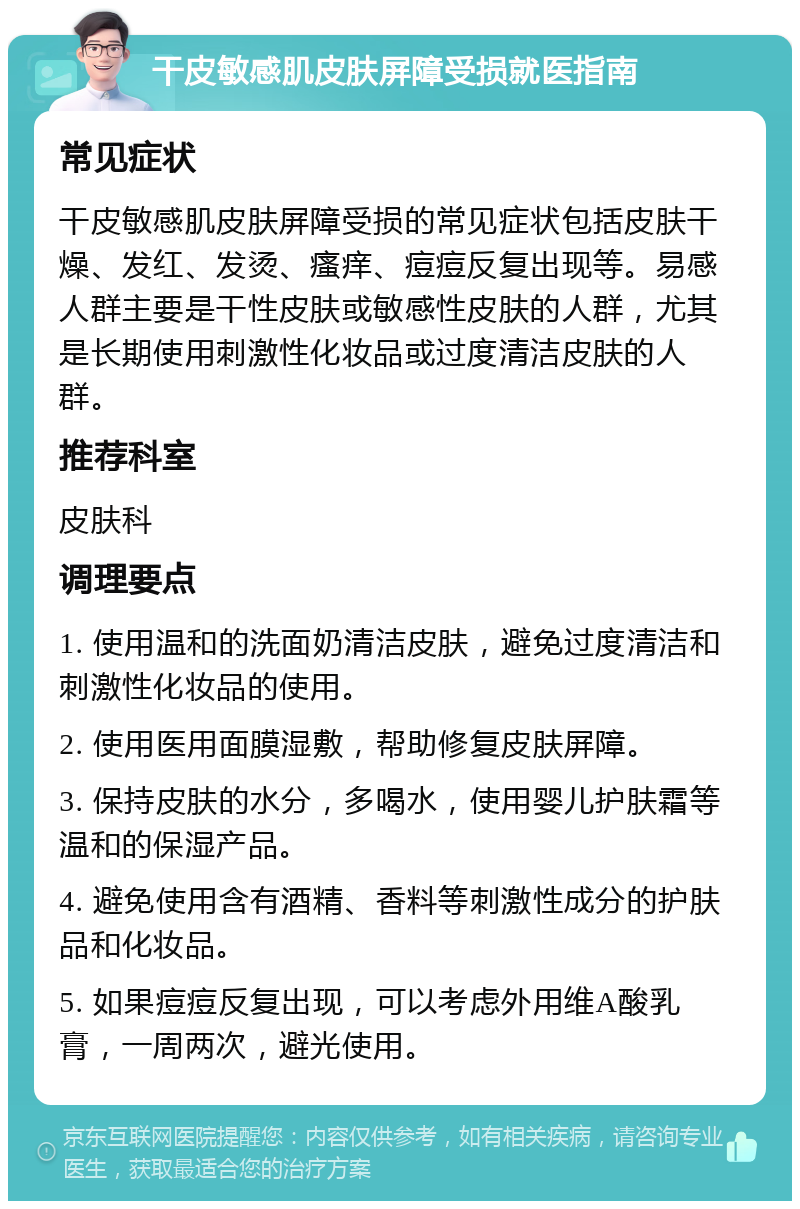 干皮敏感肌皮肤屏障受损就医指南 常见症状 干皮敏感肌皮肤屏障受损的常见症状包括皮肤干燥、发红、发烫、瘙痒、痘痘反复出现等。易感人群主要是干性皮肤或敏感性皮肤的人群，尤其是长期使用刺激性化妆品或过度清洁皮肤的人群。 推荐科室 皮肤科 调理要点 1. 使用温和的洗面奶清洁皮肤，避免过度清洁和刺激性化妆品的使用。 2. 使用医用面膜湿敷，帮助修复皮肤屏障。 3. 保持皮肤的水分，多喝水，使用婴儿护肤霜等温和的保湿产品。 4. 避免使用含有酒精、香料等刺激性成分的护肤品和化妆品。 5. 如果痘痘反复出现，可以考虑外用维A酸乳膏，一周两次，避光使用。