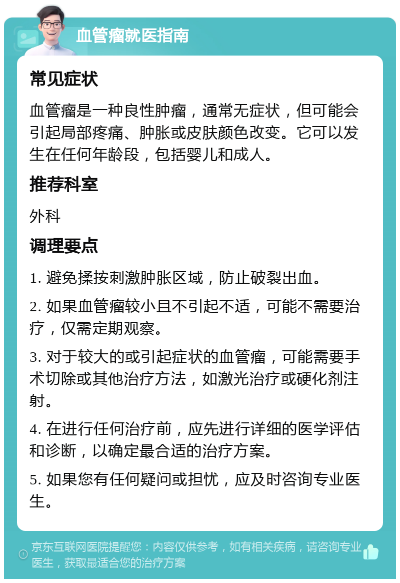 血管瘤就医指南 常见症状 血管瘤是一种良性肿瘤，通常无症状，但可能会引起局部疼痛、肿胀或皮肤颜色改变。它可以发生在任何年龄段，包括婴儿和成人。 推荐科室 外科 调理要点 1. 避免揉按刺激肿胀区域，防止破裂出血。 2. 如果血管瘤较小且不引起不适，可能不需要治疗，仅需定期观察。 3. 对于较大的或引起症状的血管瘤，可能需要手术切除或其他治疗方法，如激光治疗或硬化剂注射。 4. 在进行任何治疗前，应先进行详细的医学评估和诊断，以确定最合适的治疗方案。 5. 如果您有任何疑问或担忧，应及时咨询专业医生。