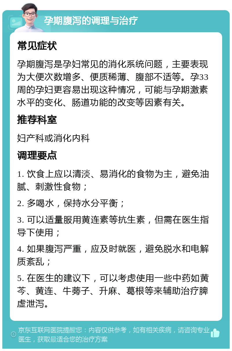 孕期腹泻的调理与治疗 常见症状 孕期腹泻是孕妇常见的消化系统问题，主要表现为大便次数增多、便质稀薄、腹部不适等。孕33周的孕妇更容易出现这种情况，可能与孕期激素水平的变化、肠道功能的改变等因素有关。 推荐科室 妇产科或消化内科 调理要点 1. 饮食上应以清淡、易消化的食物为主，避免油腻、刺激性食物； 2. 多喝水，保持水分平衡； 3. 可以适量服用黄连素等抗生素，但需在医生指导下使用； 4. 如果腹泻严重，应及时就医，避免脱水和电解质紊乱； 5. 在医生的建议下，可以考虑使用一些中药如黄芩、黄连、牛蒡子、升麻、葛根等来辅助治疗脾虚泄泻。