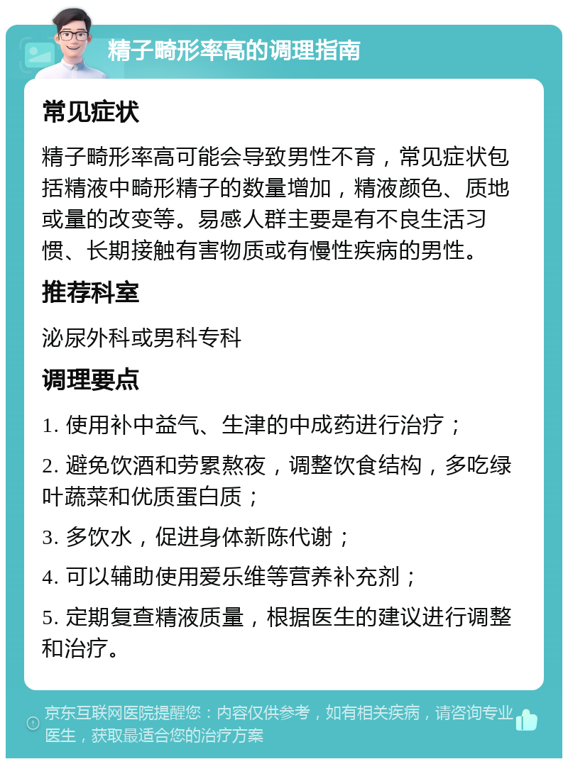 精子畸形率高的调理指南 常见症状 精子畸形率高可能会导致男性不育，常见症状包括精液中畸形精子的数量增加，精液颜色、质地或量的改变等。易感人群主要是有不良生活习惯、长期接触有害物质或有慢性疾病的男性。 推荐科室 泌尿外科或男科专科 调理要点 1. 使用补中益气、生津的中成药进行治疗； 2. 避免饮酒和劳累熬夜，调整饮食结构，多吃绿叶蔬菜和优质蛋白质； 3. 多饮水，促进身体新陈代谢； 4. 可以辅助使用爱乐维等营养补充剂； 5. 定期复查精液质量，根据医生的建议进行调整和治疗。