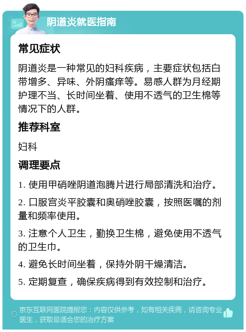 阴道炎就医指南 常见症状 阴道炎是一种常见的妇科疾病，主要症状包括白带增多、异味、外阴瘙痒等。易感人群为月经期护理不当、长时间坐着、使用不透气的卫生棉等情况下的人群。 推荐科室 妇科 调理要点 1. 使用甲硝唑阴道泡腾片进行局部清洗和治疗。 2. 口服宫炎平胶囊和奥硝唑胶囊，按照医嘱的剂量和频率使用。 3. 注意个人卫生，勤换卫生棉，避免使用不透气的卫生巾。 4. 避免长时间坐着，保持外阴干燥清洁。 5. 定期复查，确保疾病得到有效控制和治疗。