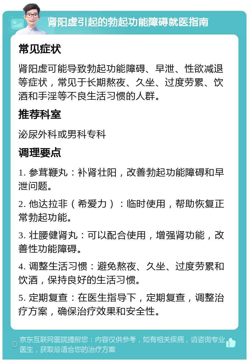 肾阳虚引起的勃起功能障碍就医指南 常见症状 肾阳虚可能导致勃起功能障碍、早泄、性欲减退等症状，常见于长期熬夜、久坐、过度劳累、饮酒和手淫等不良生活习惯的人群。 推荐科室 泌尿外科或男科专科 调理要点 1. 参茸鞭丸：补肾壮阳，改善勃起功能障碍和早泄问题。 2. 他达拉非（希爱力）：临时使用，帮助恢复正常勃起功能。 3. 壮腰健肾丸：可以配合使用，增强肾功能，改善性功能障碍。 4. 调整生活习惯：避免熬夜、久坐、过度劳累和饮酒，保持良好的生活习惯。 5. 定期复查：在医生指导下，定期复查，调整治疗方案，确保治疗效果和安全性。