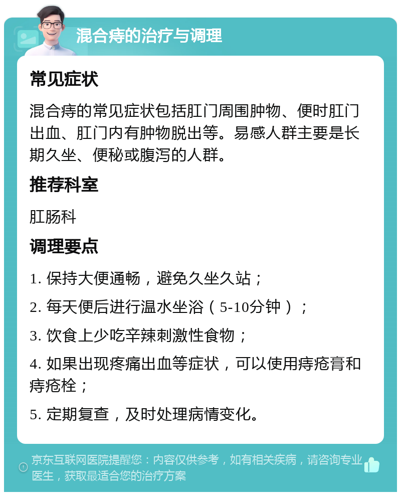 混合痔的治疗与调理 常见症状 混合痔的常见症状包括肛门周围肿物、便时肛门出血、肛门内有肿物脱出等。易感人群主要是长期久坐、便秘或腹泻的人群。 推荐科室 肛肠科 调理要点 1. 保持大便通畅，避免久坐久站； 2. 每天便后进行温水坐浴（5-10分钟）； 3. 饮食上少吃辛辣刺激性食物； 4. 如果出现疼痛出血等症状，可以使用痔疮膏和痔疮栓； 5. 定期复查，及时处理病情变化。