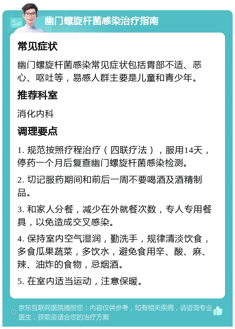 幽门螺旋杆菌感染治疗指南 常见症状 幽门螺旋杆菌感染常见症状包括胃部不适、恶心、呕吐等，易感人群主要是儿童和青少年。 推荐科室 消化内科 调理要点 1. 规范按照疗程治疗（四联疗法），服用14天，停药一个月后复查幽门螺旋杆菌感染检测。 2. 切记服药期间和前后一周不要喝酒及酒精制品。 3. 和家人分餐，减少在外就餐次数，专人专用餐具，以免造成交叉感染。 4. 保持室内空气湿润，勤洗手，规律清淡饮食，多食瓜果蔬菜，多饮水，避免食用辛、酸、麻、辣、油炸的食物，忌烟酒。 5. 在室内适当运动，注意保暖。