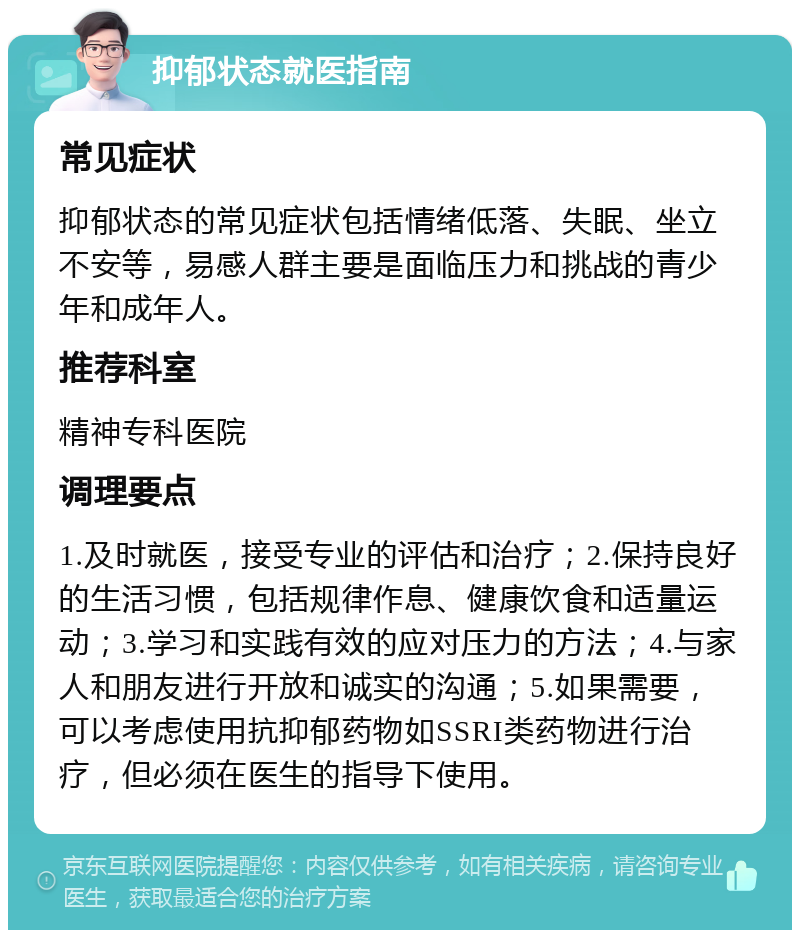 抑郁状态就医指南 常见症状 抑郁状态的常见症状包括情绪低落、失眠、坐立不安等，易感人群主要是面临压力和挑战的青少年和成年人。 推荐科室 精神专科医院 调理要点 1.及时就医，接受专业的评估和治疗；2.保持良好的生活习惯，包括规律作息、健康饮食和适量运动；3.学习和实践有效的应对压力的方法；4.与家人和朋友进行开放和诚实的沟通；5.如果需要，可以考虑使用抗抑郁药物如SSRI类药物进行治疗，但必须在医生的指导下使用。