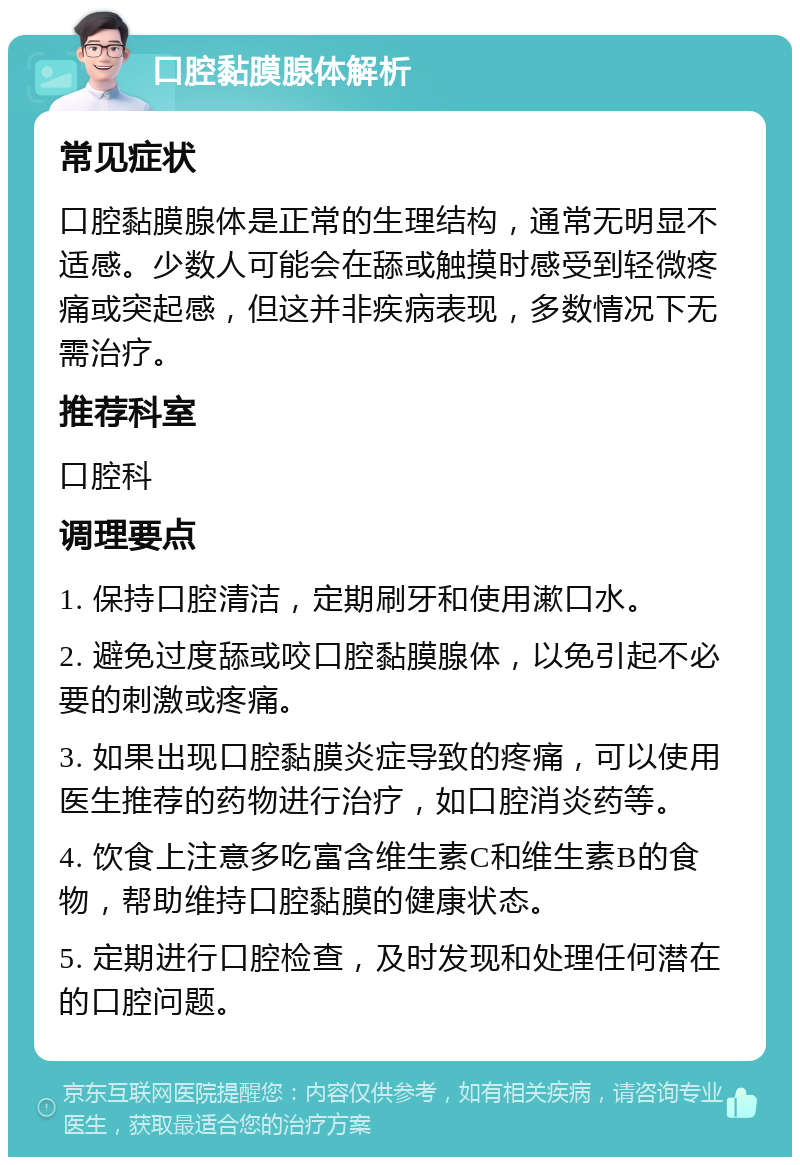 口腔黏膜腺体解析 常见症状 口腔黏膜腺体是正常的生理结构，通常无明显不适感。少数人可能会在舔或触摸时感受到轻微疼痛或突起感，但这并非疾病表现，多数情况下无需治疗。 推荐科室 口腔科 调理要点 1. 保持口腔清洁，定期刷牙和使用漱口水。 2. 避免过度舔或咬口腔黏膜腺体，以免引起不必要的刺激或疼痛。 3. 如果出现口腔黏膜炎症导致的疼痛，可以使用医生推荐的药物进行治疗，如口腔消炎药等。 4. 饮食上注意多吃富含维生素C和维生素B的食物，帮助维持口腔黏膜的健康状态。 5. 定期进行口腔检查，及时发现和处理任何潜在的口腔问题。