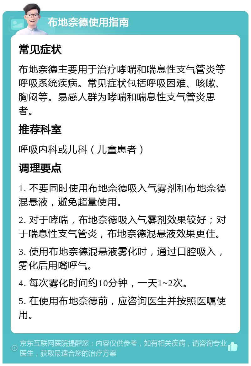 布地奈德使用指南 常见症状 布地奈德主要用于治疗哮喘和喘息性支气管炎等呼吸系统疾病。常见症状包括呼吸困难、咳嗽、胸闷等。易感人群为哮喘和喘息性支气管炎患者。 推荐科室 呼吸内科或儿科（儿童患者） 调理要点 1. 不要同时使用布地奈德吸入气雾剂和布地奈德混悬液，避免超量使用。 2. 对于哮喘，布地奈德吸入气雾剂效果较好；对于喘息性支气管炎，布地奈德混悬液效果更佳。 3. 使用布地奈德混悬液雾化时，通过口腔吸入，雾化后用嘴呼气。 4. 每次雾化时间约10分钟，一天1~2次。 5. 在使用布地奈德前，应咨询医生并按照医嘱使用。