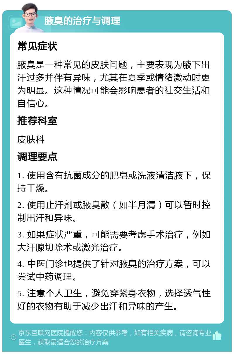 腋臭的治疗与调理 常见症状 腋臭是一种常见的皮肤问题，主要表现为腋下出汗过多并伴有异味，尤其在夏季或情绪激动时更为明显。这种情况可能会影响患者的社交生活和自信心。 推荐科室 皮肤科 调理要点 1. 使用含有抗菌成分的肥皂或洗液清洁腋下，保持干燥。 2. 使用止汗剂或腋臭散（如半月清）可以暂时控制出汗和异味。 3. 如果症状严重，可能需要考虑手术治疗，例如大汗腺切除术或激光治疗。 4. 中医门诊也提供了针对腋臭的治疗方案，可以尝试中药调理。 5. 注意个人卫生，避免穿紧身衣物，选择透气性好的衣物有助于减少出汗和异味的产生。