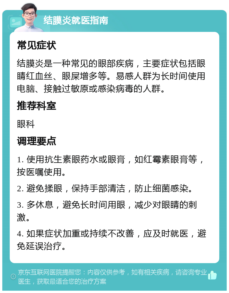 结膜炎就医指南 常见症状 结膜炎是一种常见的眼部疾病，主要症状包括眼睛红血丝、眼屎增多等。易感人群为长时间使用电脑、接触过敏原或感染病毒的人群。 推荐科室 眼科 调理要点 1. 使用抗生素眼药水或眼膏，如红霉素眼膏等，按医嘱使用。 2. 避免揉眼，保持手部清洁，防止细菌感染。 3. 多休息，避免长时间用眼，减少对眼睛的刺激。 4. 如果症状加重或持续不改善，应及时就医，避免延误治疗。