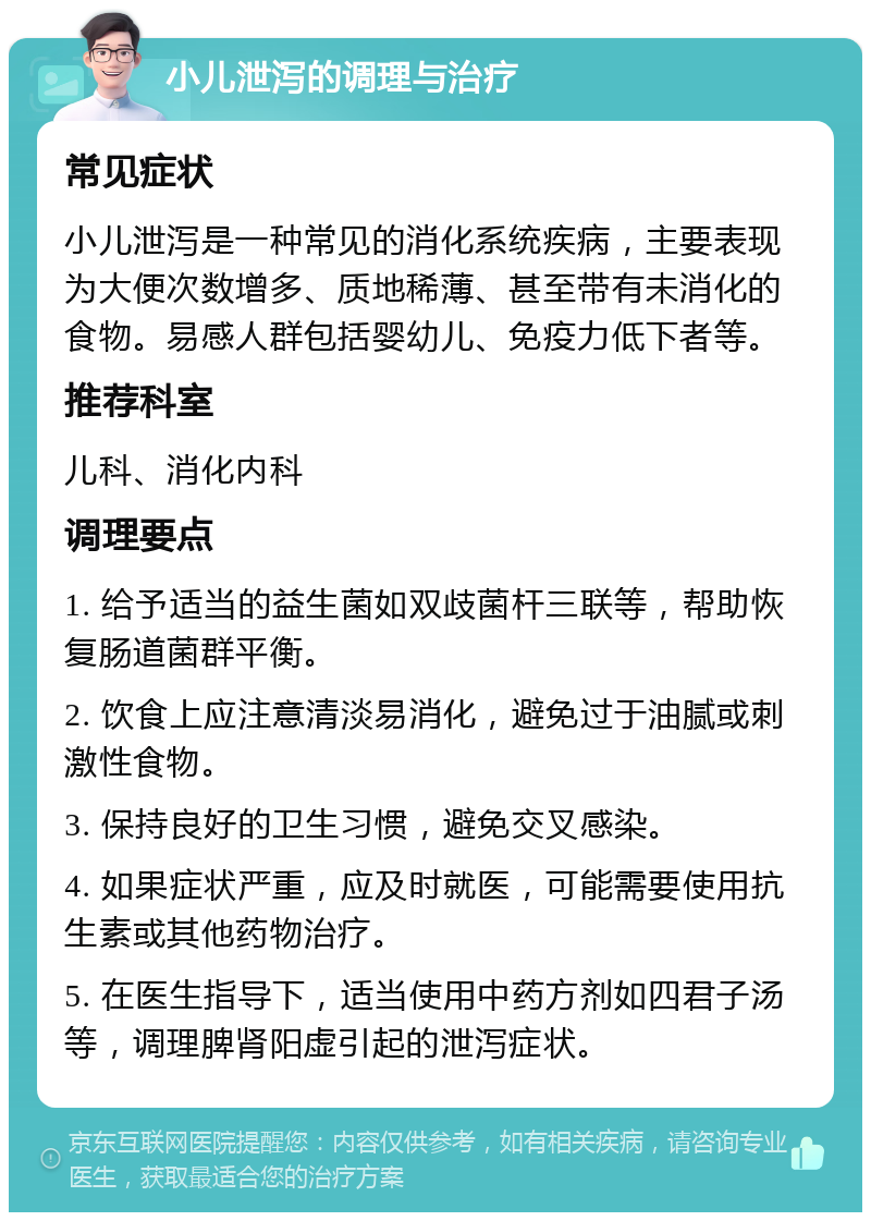 小儿泄泻的调理与治疗 常见症状 小儿泄泻是一种常见的消化系统疾病，主要表现为大便次数增多、质地稀薄、甚至带有未消化的食物。易感人群包括婴幼儿、免疫力低下者等。 推荐科室 儿科、消化内科 调理要点 1. 给予适当的益生菌如双歧菌杆三联等，帮助恢复肠道菌群平衡。 2. 饮食上应注意清淡易消化，避免过于油腻或刺激性食物。 3. 保持良好的卫生习惯，避免交叉感染。 4. 如果症状严重，应及时就医，可能需要使用抗生素或其他药物治疗。 5. 在医生指导下，适当使用中药方剂如四君子汤等，调理脾肾阳虚引起的泄泻症状。