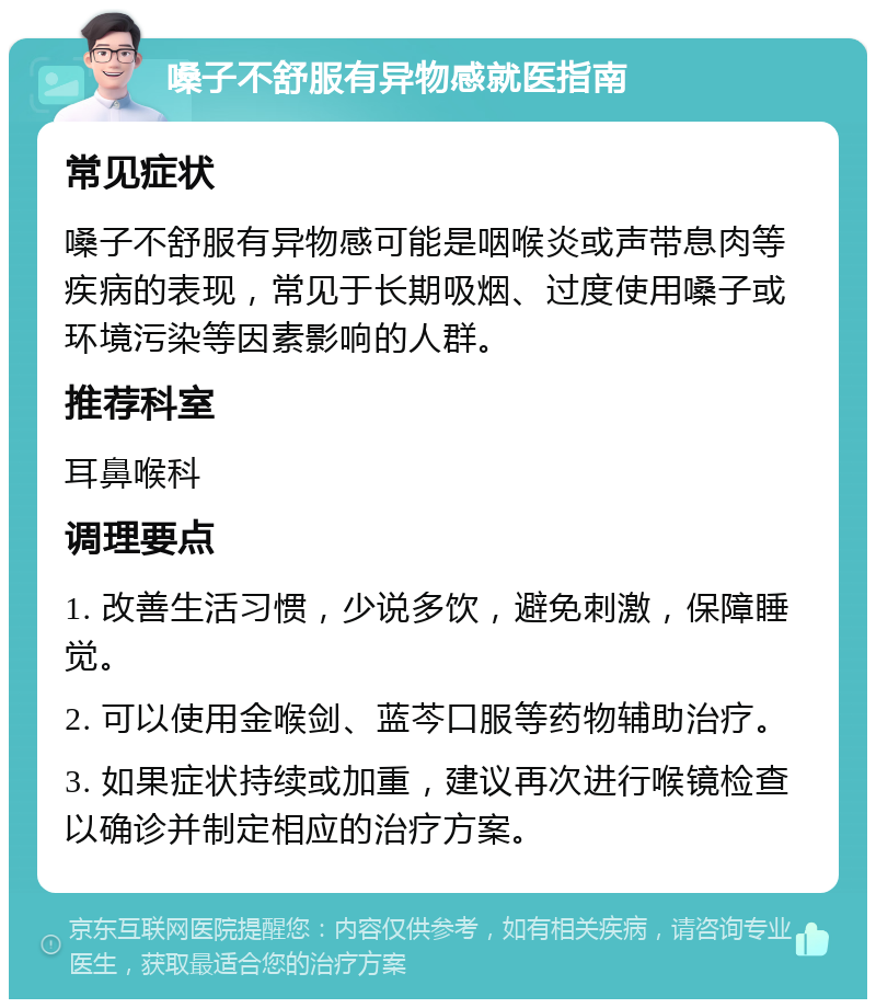 嗓子不舒服有异物感就医指南 常见症状 嗓子不舒服有异物感可能是咽喉炎或声带息肉等疾病的表现，常见于长期吸烟、过度使用嗓子或环境污染等因素影响的人群。 推荐科室 耳鼻喉科 调理要点 1. 改善生活习惯，少说多饮，避免刺激，保障睡觉。 2. 可以使用金喉剑、蓝芩口服等药物辅助治疗。 3. 如果症状持续或加重，建议再次进行喉镜检查以确诊并制定相应的治疗方案。