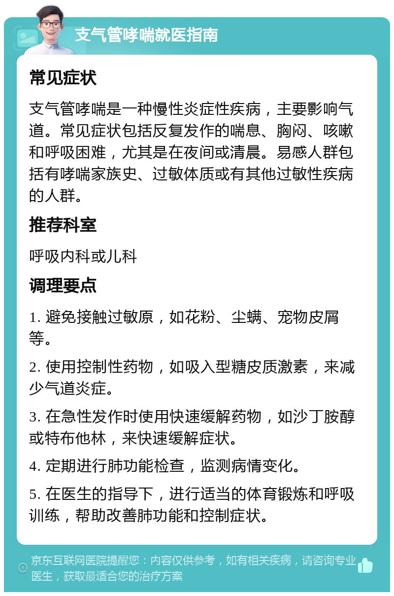 支气管哮喘就医指南 常见症状 支气管哮喘是一种慢性炎症性疾病，主要影响气道。常见症状包括反复发作的喘息、胸闷、咳嗽和呼吸困难，尤其是在夜间或清晨。易感人群包括有哮喘家族史、过敏体质或有其他过敏性疾病的人群。 推荐科室 呼吸内科或儿科 调理要点 1. 避免接触过敏原，如花粉、尘螨、宠物皮屑等。 2. 使用控制性药物，如吸入型糖皮质激素，来减少气道炎症。 3. 在急性发作时使用快速缓解药物，如沙丁胺醇或特布他林，来快速缓解症状。 4. 定期进行肺功能检查，监测病情变化。 5. 在医生的指导下，进行适当的体育锻炼和呼吸训练，帮助改善肺功能和控制症状。