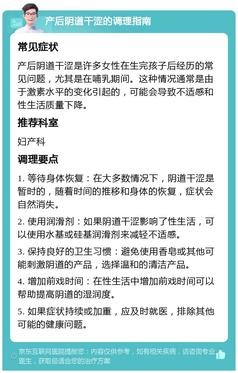 产后阴道干涩的调理指南 常见症状 产后阴道干涩是许多女性在生完孩子后经历的常见问题，尤其是在哺乳期间。这种情况通常是由于激素水平的变化引起的，可能会导致不适感和性生活质量下降。 推荐科室 妇产科 调理要点 1. 等待身体恢复：在大多数情况下，阴道干涩是暂时的，随着时间的推移和身体的恢复，症状会自然消失。 2. 使用润滑剂：如果阴道干涩影响了性生活，可以使用水基或硅基润滑剂来减轻不适感。 3. 保持良好的卫生习惯：避免使用香皂或其他可能刺激阴道的产品，选择温和的清洁产品。 4. 增加前戏时间：在性生活中增加前戏时间可以帮助提高阴道的湿润度。 5. 如果症状持续或加重，应及时就医，排除其他可能的健康问题。