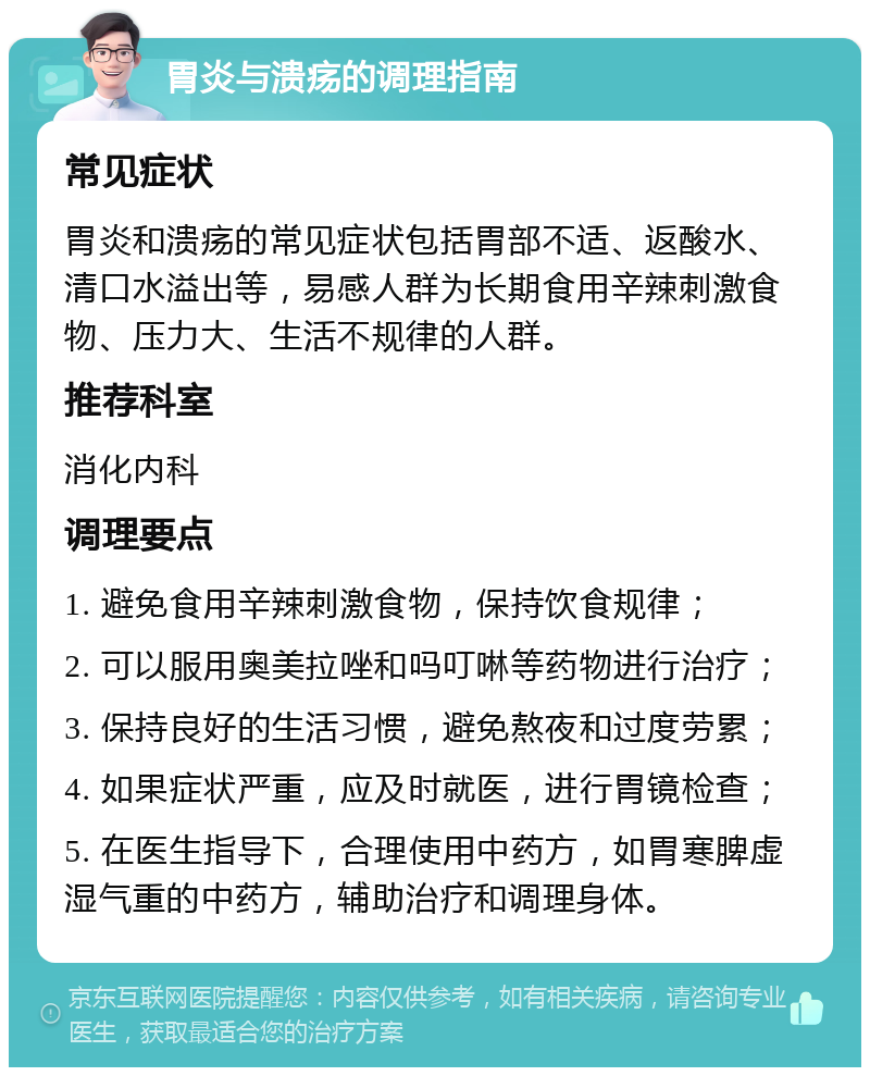 胃炎与溃疡的调理指南 常见症状 胃炎和溃疡的常见症状包括胃部不适、返酸水、清口水溢出等，易感人群为长期食用辛辣刺激食物、压力大、生活不规律的人群。 推荐科室 消化内科 调理要点 1. 避免食用辛辣刺激食物，保持饮食规律； 2. 可以服用奥美拉唑和吗叮啉等药物进行治疗； 3. 保持良好的生活习惯，避免熬夜和过度劳累； 4. 如果症状严重，应及时就医，进行胃镜检查； 5. 在医生指导下，合理使用中药方，如胃寒脾虚湿气重的中药方，辅助治疗和调理身体。