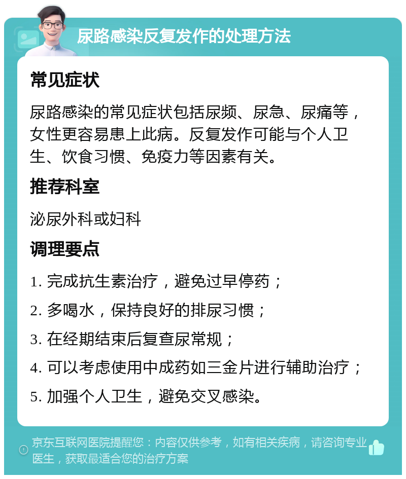 尿路感染反复发作的处理方法 常见症状 尿路感染的常见症状包括尿频、尿急、尿痛等，女性更容易患上此病。反复发作可能与个人卫生、饮食习惯、免疫力等因素有关。 推荐科室 泌尿外科或妇科 调理要点 1. 完成抗生素治疗，避免过早停药； 2. 多喝水，保持良好的排尿习惯； 3. 在经期结束后复查尿常规； 4. 可以考虑使用中成药如三金片进行辅助治疗； 5. 加强个人卫生，避免交叉感染。