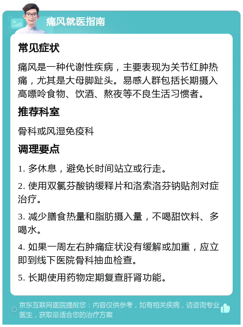 痛风就医指南 常见症状 痛风是一种代谢性疾病，主要表现为关节红肿热痛，尤其是大母脚趾头。易感人群包括长期摄入高嘌呤食物、饮酒、熬夜等不良生活习惯者。 推荐科室 骨科或风湿免疫科 调理要点 1. 多休息，避免长时间站立或行走。 2. 使用双氯芬酸钠缓释片和洛索洛芬钠贴剂对症治疗。 3. 减少膳食热量和脂肪摄入量，不喝甜饮料、多喝水。 4. 如果一周左右肿痛症状没有缓解或加重，应立即到线下医院骨科抽血检查。 5. 长期使用药物定期复查肝肾功能。