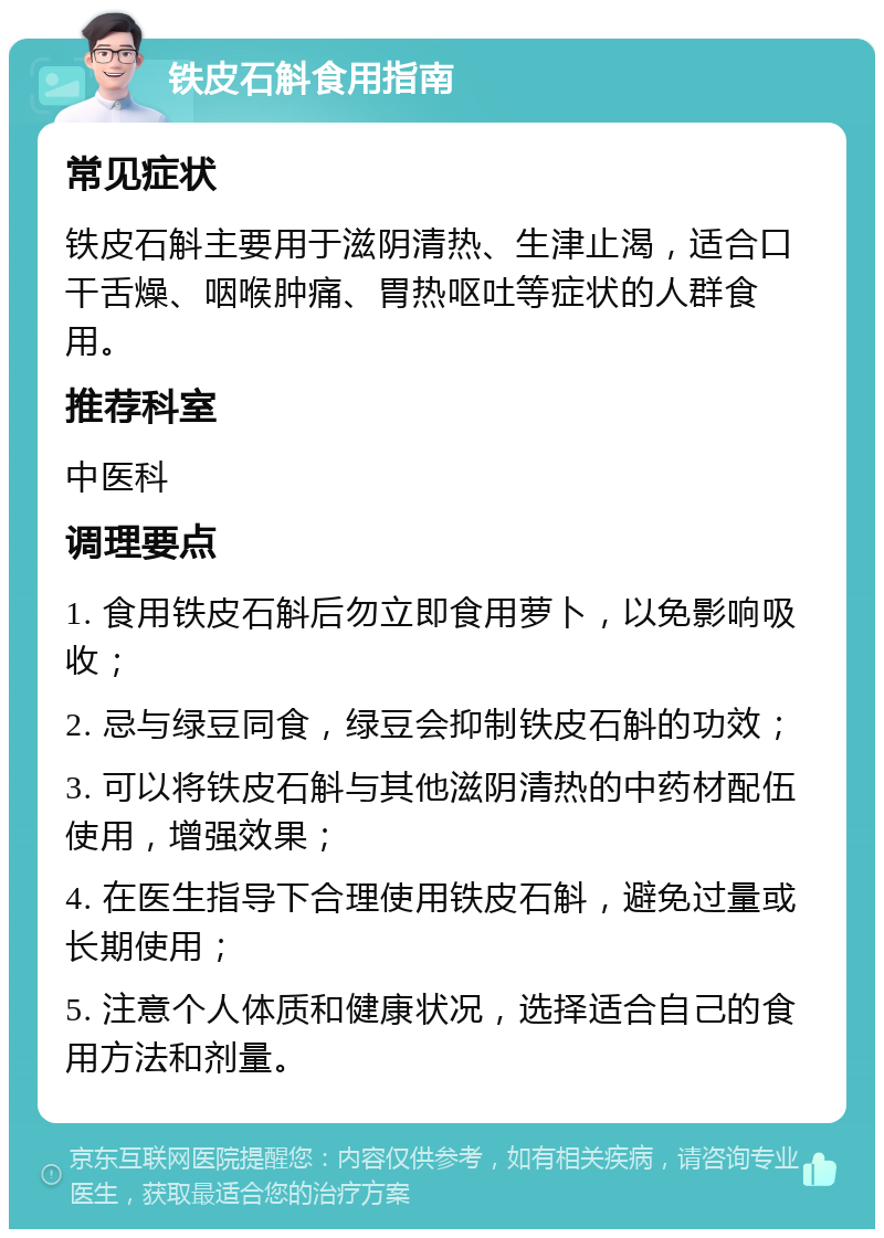 铁皮石斛食用指南 常见症状 铁皮石斛主要用于滋阴清热、生津止渴，适合口干舌燥、咽喉肿痛、胃热呕吐等症状的人群食用。 推荐科室 中医科 调理要点 1. 食用铁皮石斛后勿立即食用萝卜，以免影响吸收； 2. 忌与绿豆同食，绿豆会抑制铁皮石斛的功效； 3. 可以将铁皮石斛与其他滋阴清热的中药材配伍使用，增强效果； 4. 在医生指导下合理使用铁皮石斛，避免过量或长期使用； 5. 注意个人体质和健康状况，选择适合自己的食用方法和剂量。