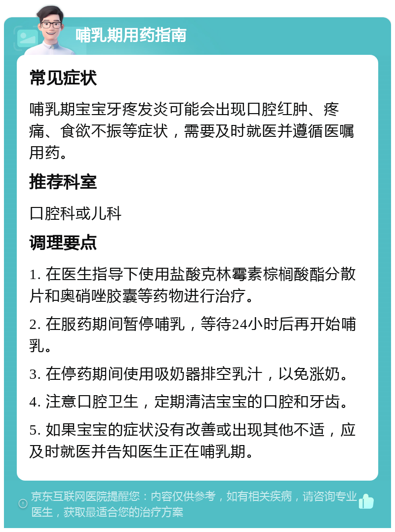 哺乳期用药指南 常见症状 哺乳期宝宝牙疼发炎可能会出现口腔红肿、疼痛、食欲不振等症状，需要及时就医并遵循医嘱用药。 推荐科室 口腔科或儿科 调理要点 1. 在医生指导下使用盐酸克林霉素棕榈酸酯分散片和奥硝唑胶囊等药物进行治疗。 2. 在服药期间暂停哺乳，等待24小时后再开始哺乳。 3. 在停药期间使用吸奶器排空乳汁，以免涨奶。 4. 注意口腔卫生，定期清洁宝宝的口腔和牙齿。 5. 如果宝宝的症状没有改善或出现其他不适，应及时就医并告知医生正在哺乳期。