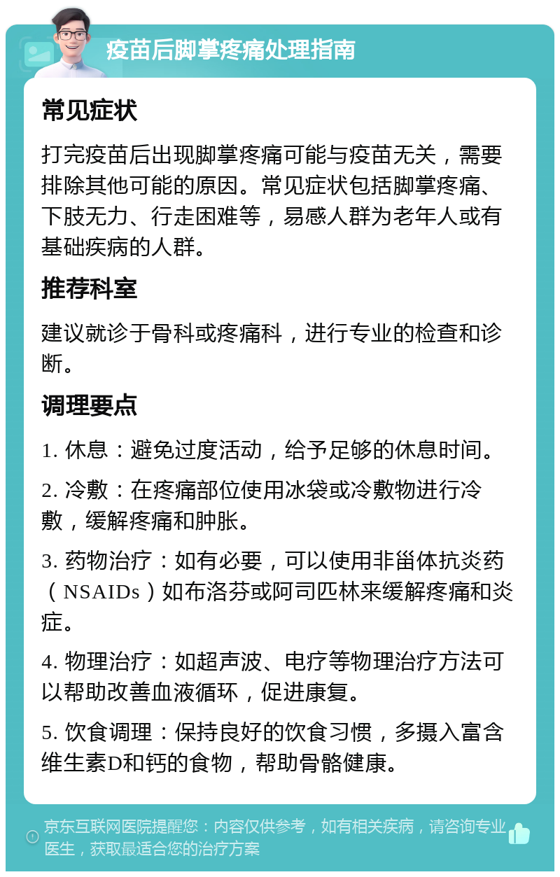 疫苗后脚掌疼痛处理指南 常见症状 打完疫苗后出现脚掌疼痛可能与疫苗无关，需要排除其他可能的原因。常见症状包括脚掌疼痛、下肢无力、行走困难等，易感人群为老年人或有基础疾病的人群。 推荐科室 建议就诊于骨科或疼痛科，进行专业的检查和诊断。 调理要点 1. 休息：避免过度活动，给予足够的休息时间。 2. 冷敷：在疼痛部位使用冰袋或冷敷物进行冷敷，缓解疼痛和肿胀。 3. 药物治疗：如有必要，可以使用非甾体抗炎药（NSAIDs）如布洛芬或阿司匹林来缓解疼痛和炎症。 4. 物理治疗：如超声波、电疗等物理治疗方法可以帮助改善血液循环，促进康复。 5. 饮食调理：保持良好的饮食习惯，多摄入富含维生素D和钙的食物，帮助骨骼健康。