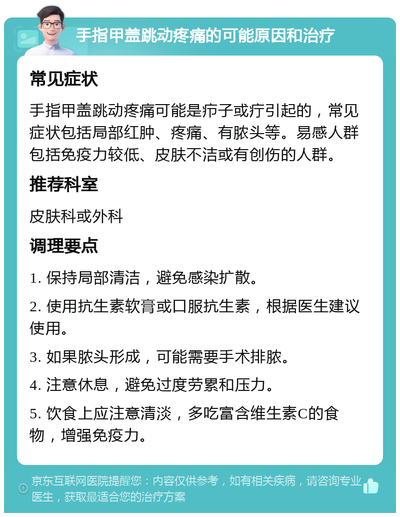 手指甲盖跳动疼痛的可能原因和治疗 常见症状 手指甲盖跳动疼痛可能是疖子或疔引起的，常见症状包括局部红肿、疼痛、有脓头等。易感人群包括免疫力较低、皮肤不洁或有创伤的人群。 推荐科室 皮肤科或外科 调理要点 1. 保持局部清洁，避免感染扩散。 2. 使用抗生素软膏或口服抗生素，根据医生建议使用。 3. 如果脓头形成，可能需要手术排脓。 4. 注意休息，避免过度劳累和压力。 5. 饮食上应注意清淡，多吃富含维生素C的食物，增强免疫力。