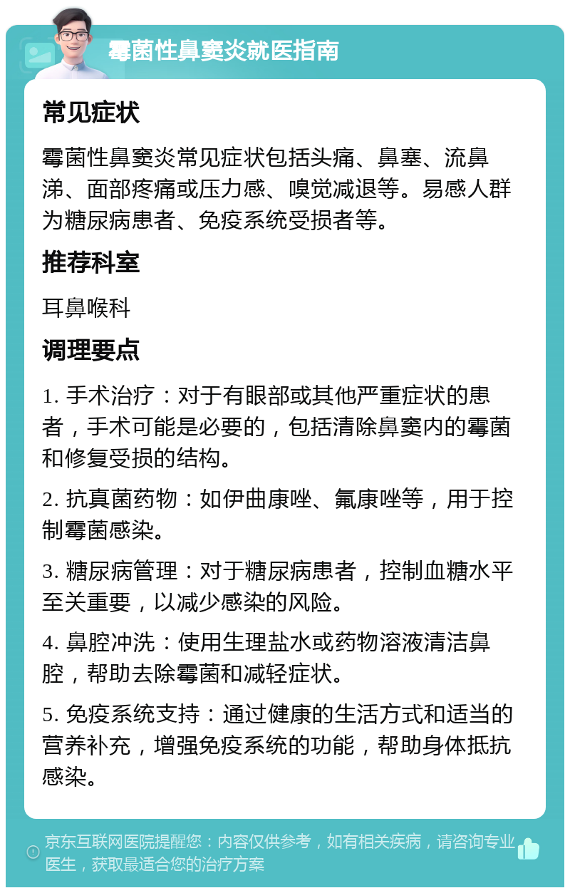 霉菌性鼻窦炎就医指南 常见症状 霉菌性鼻窦炎常见症状包括头痛、鼻塞、流鼻涕、面部疼痛或压力感、嗅觉减退等。易感人群为糖尿病患者、免疫系统受损者等。 推荐科室 耳鼻喉科 调理要点 1. 手术治疗：对于有眼部或其他严重症状的患者，手术可能是必要的，包括清除鼻窦内的霉菌和修复受损的结构。 2. 抗真菌药物：如伊曲康唑、氟康唑等，用于控制霉菌感染。 3. 糖尿病管理：对于糖尿病患者，控制血糖水平至关重要，以减少感染的风险。 4. 鼻腔冲洗：使用生理盐水或药物溶液清洁鼻腔，帮助去除霉菌和减轻症状。 5. 免疫系统支持：通过健康的生活方式和适当的营养补充，增强免疫系统的功能，帮助身体抵抗感染。