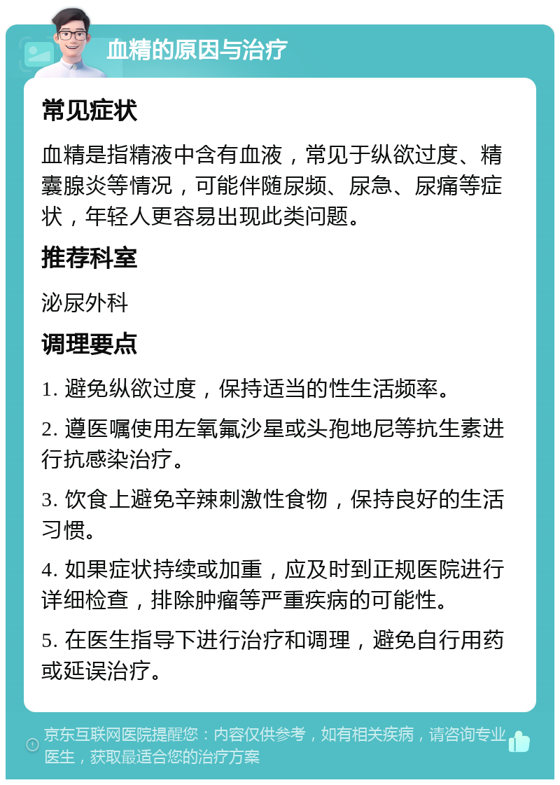 血精的原因与治疗 常见症状 血精是指精液中含有血液，常见于纵欲过度、精囊腺炎等情况，可能伴随尿频、尿急、尿痛等症状，年轻人更容易出现此类问题。 推荐科室 泌尿外科 调理要点 1. 避免纵欲过度，保持适当的性生活频率。 2. 遵医嘱使用左氧氟沙星或头孢地尼等抗生素进行抗感染治疗。 3. 饮食上避免辛辣刺激性食物，保持良好的生活习惯。 4. 如果症状持续或加重，应及时到正规医院进行详细检查，排除肿瘤等严重疾病的可能性。 5. 在医生指导下进行治疗和调理，避免自行用药或延误治疗。